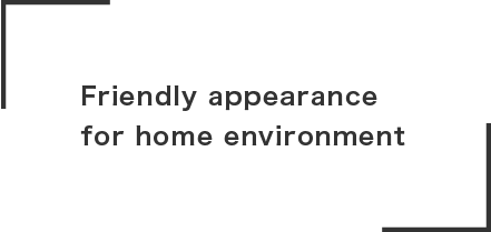 Friendly appearance
for home environment