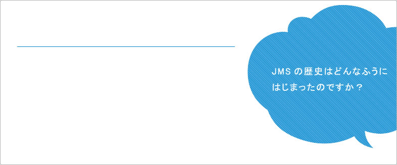 JMSの歴史はどんなふうにはじまったのですか? JMSの歴史はどんなふうにはじまったのですか?