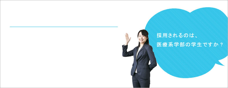 採用されるのは、医療系学部の学生ですか? 採用されるのは、医療系学部の学生ですか?