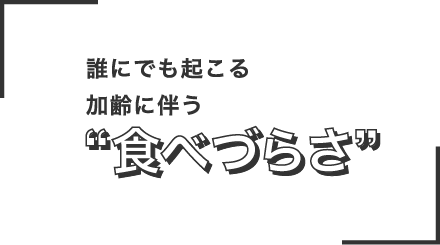 誰にでも起こる加齢に伴う食べづらさ