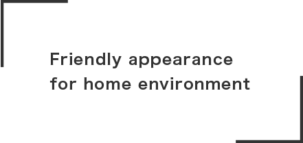 Friendly appearance
for home environment