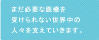 まだ必要な医療を受けられない世界中の人々を支えていきます。 まだ必要な医療を受けられない世界中の人々を支えていきます。
